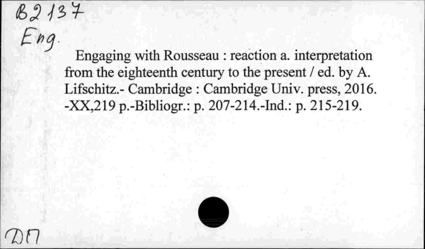 ﻿Engaging with Rousseau : reaction a. interpretation from the eighteenth century to the present / ed. by A. Lifschitz.- Cambridge : Cambridge Univ, press, 2016. -XX,219 p.-Bibliogr.: p. 207-214,-Ind.: p. 215-219.